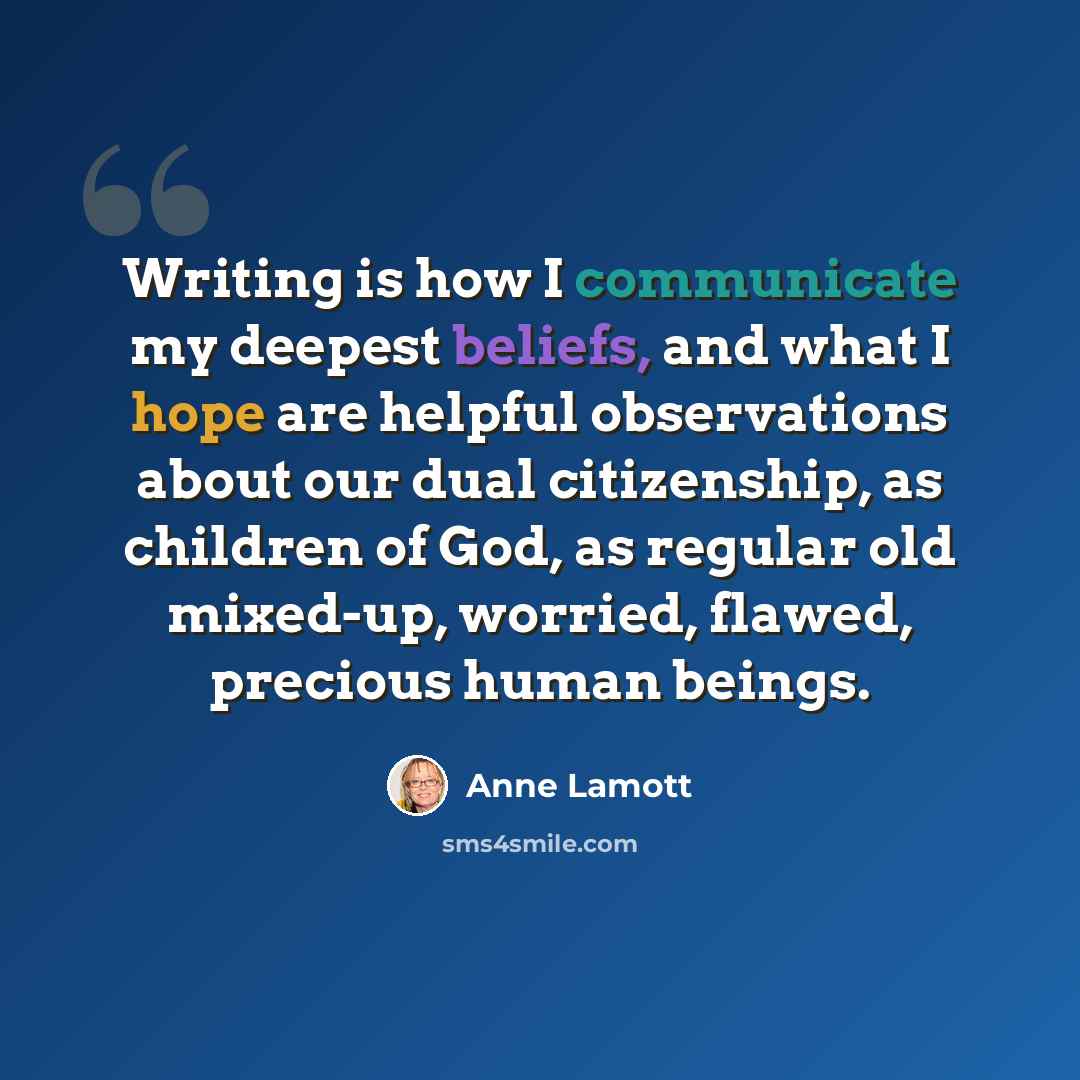 “Writing is how I communicate my deepest beliefs, and what I hope are helpful observations about our dual citizenship, as children of God, as regular old mixed-up, worried, flawed, precious human beings.” quote by Anne Lamott