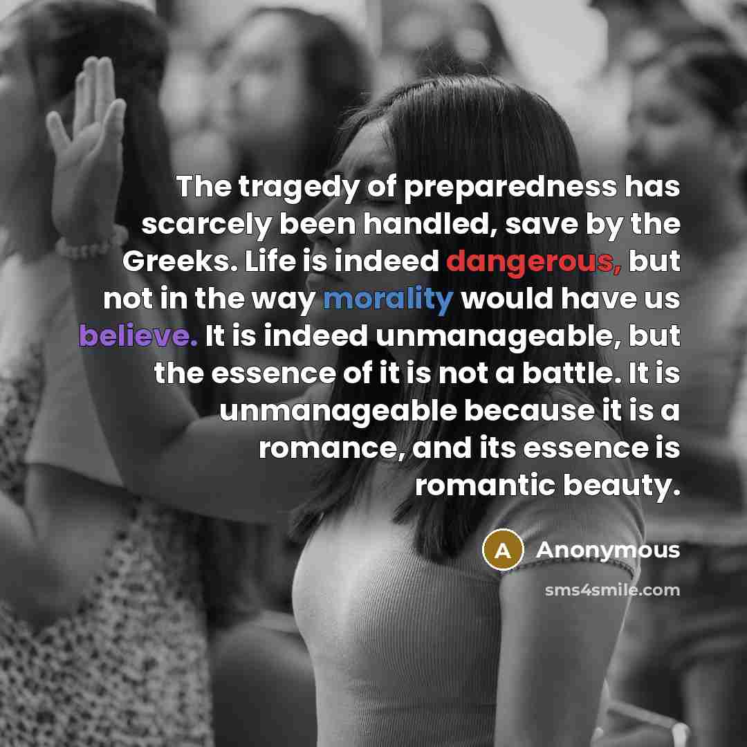 “The tragedy of preparedness has scarcely been handled, save by the Greeks. Life is indeed dangerous, but not in the way morality would have us believe. It is indeed unmanageable, but the essence of it is not a battle. It is unmanageable because it is a romance, and its essence is romantic beauty.” quote by Anonymous