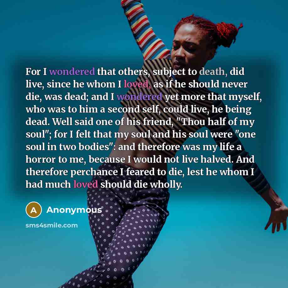 “For I wondered that others, subject to death, did live, since he whom I loved, as if he should never die, was dead; and I wondered yet more that myself, who was to him a second self, could live, he being dead. Well said one of his friend, "Thou half of my soul"; for I felt that my soul and his…” quote by Anonymous