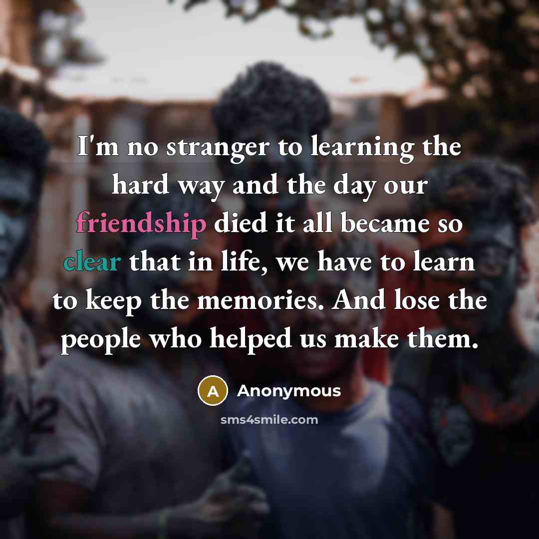 “I'm no stranger to learning the hard way and the day our friendship died it all became so clear that in life, we have to learn to keep the memories. And lose the people who helped us make them.” quote by Anonymous