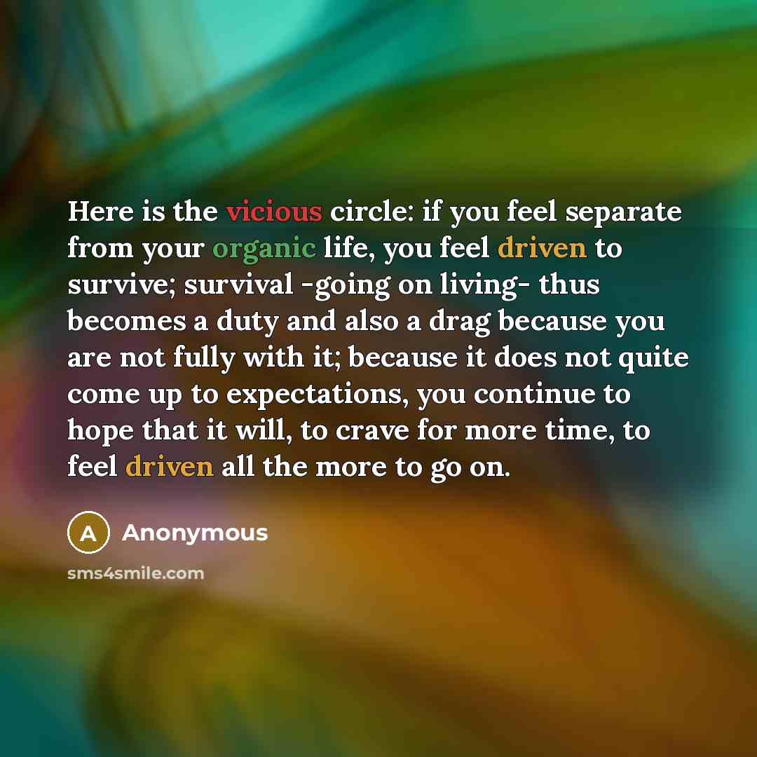 “Here is the vicious circle: if you feel separate from your organic life, you feel driven to survive; survival -going on living- thus becomes a duty and also a drag because you are not fully with it; because it does not quite come up to expectations, you continue to hope that it will, to crave for…” quote by Anonymous