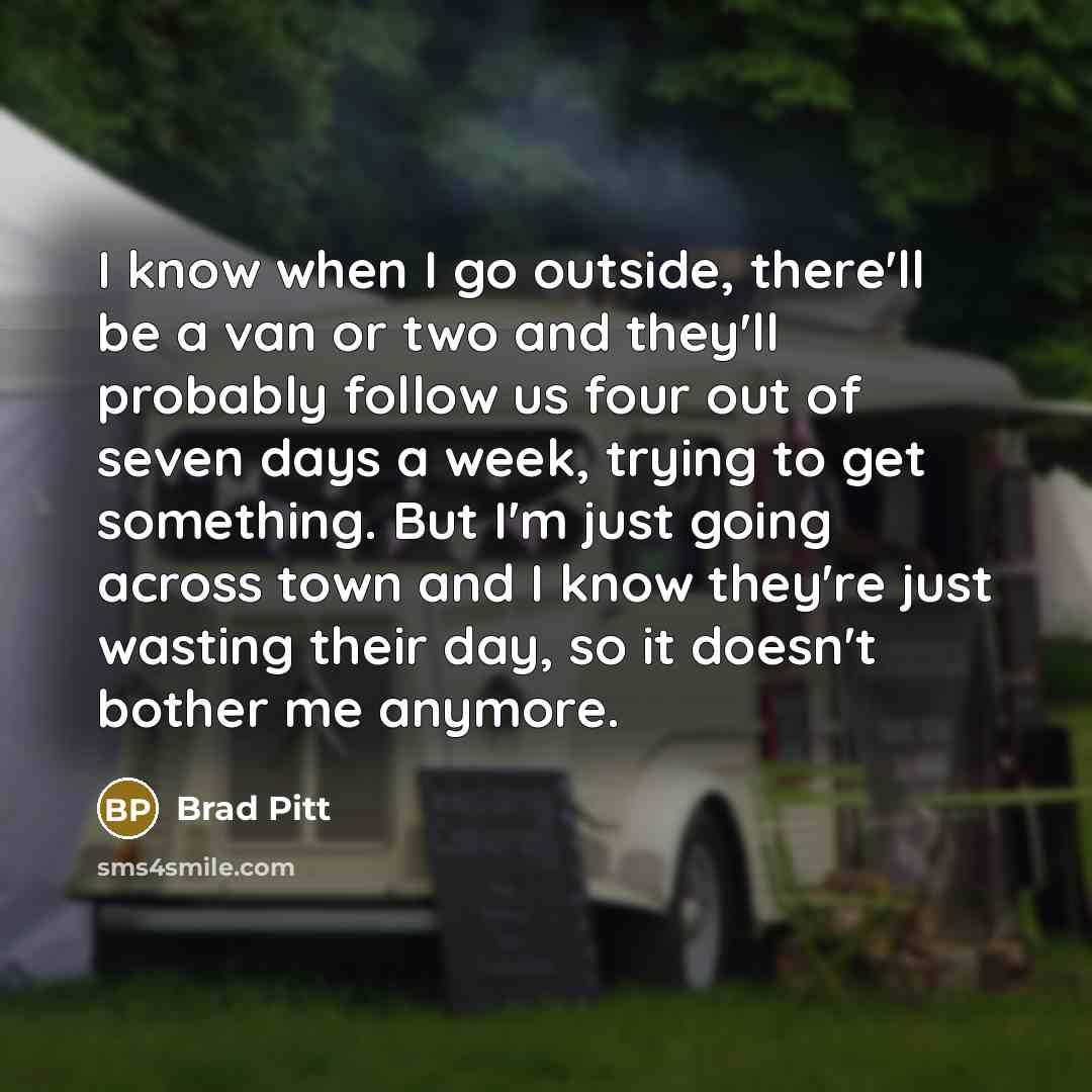 “I know when I go outside, there'll be a van or two and they'll probably follow us four out of seven days a week, trying to get something. But I'm just going across town and I know they're just wasting their day, so it doesn't bother me anymore.” quote by Brad Pitt