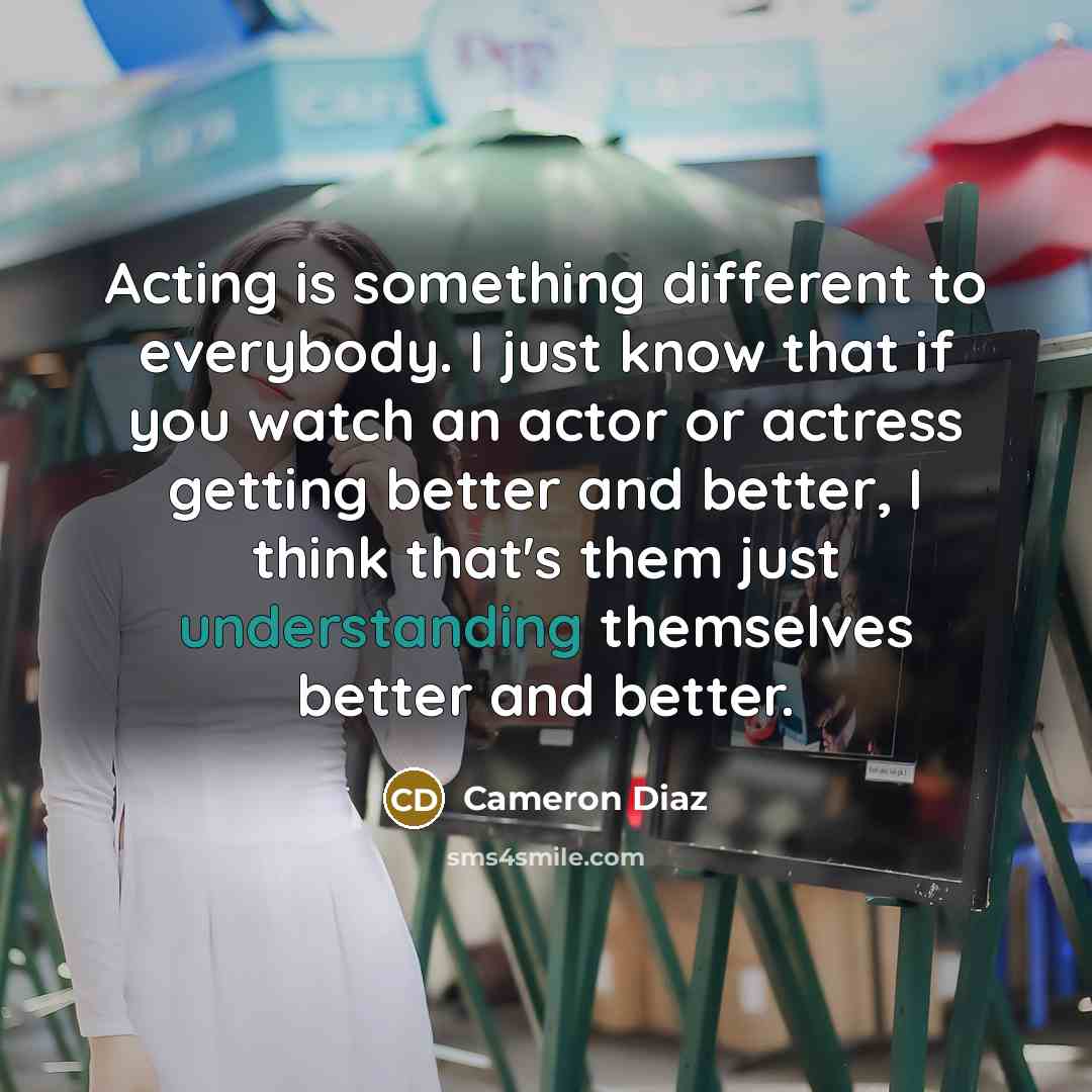 “Acting is something different to everybody. I just know that if you watch an actor or actress getting better and better, I think that's them just understanding themselves better and better.” quote by Cameron Diaz