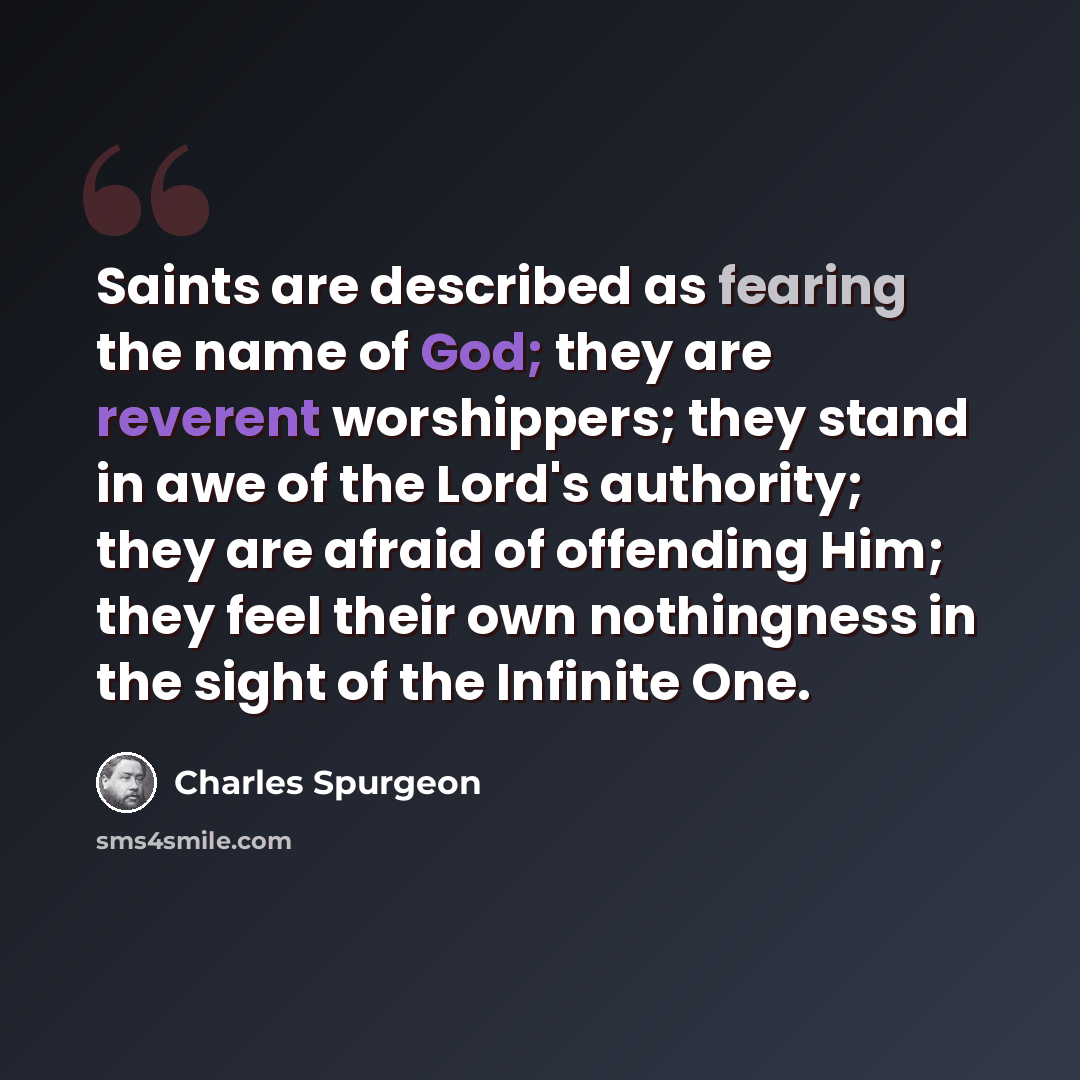 “Saints are described as fearing the name of God; they are reverent worshippers; they stand in awe of the Lord's authority; they are afraid of offending Him; they feel their own nothingness in the sight of the Infinite One.” quote by Charles Spurgeon