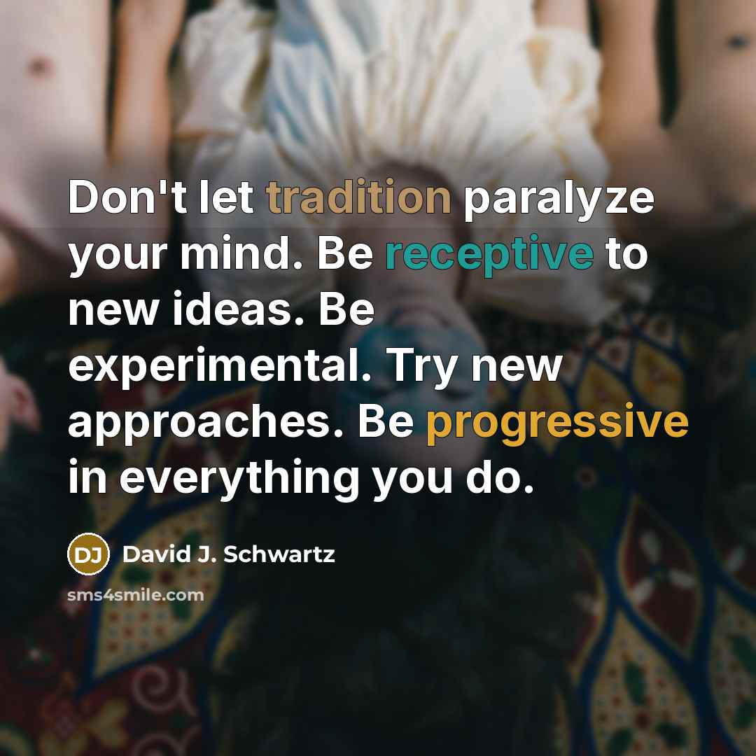 “Don't let tradition paralyze your mind. Be receptive to new ideas. Be experimental. Try new approaches. Be progressive in everything you do.” quote by David J. Schwartz