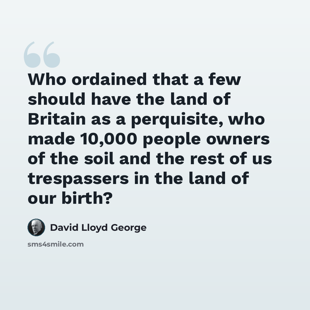 “Who ordained that a few should have the land of Britain as a perquisite, who made 10,000 people owners of the soil and the rest of us trespassers in the land of our birth?” quote by David Lloyd George