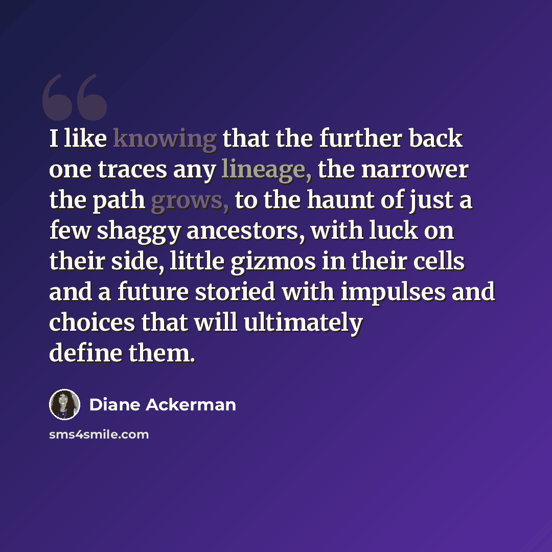 “I like knowing that the further back one traces any lineage, the narrower the path grows, to the haunt of just a few shaggy ancestors, with luck on their side, little gizmos in their cells and a future storied with impulses and choices that will ultimately define them.” quote by Diane Ackerman