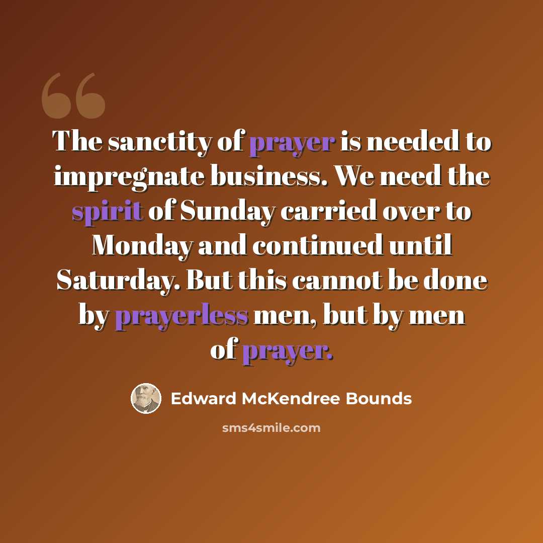 “The sanctity of prayer is needed to impregnate business. We need the spirit of Sunday carried over to Monday and continued until Saturday. But this cannot be done by prayerless men, but by men of prayer.” quote by Edward McKendree Bounds