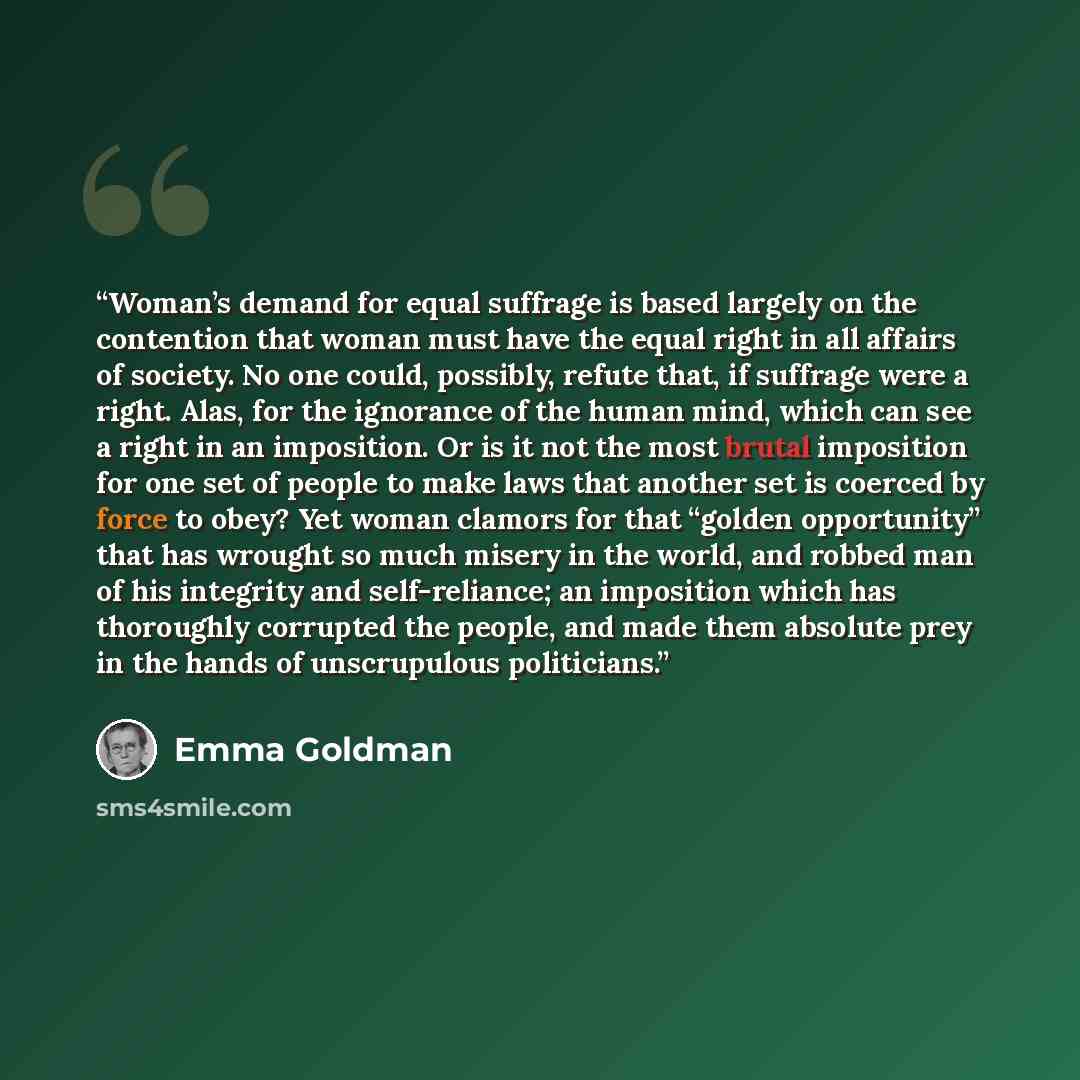 “Woman’s demand for equal suffrage is based largely on the contention that woman must have the equal right in all affairs of society. No one could, possibly, refute that, if suffrage were a right. Alas, for the ignorance of the human mind, which can see a right in an imposition. Or is it not the…” quote by Emma Goldman