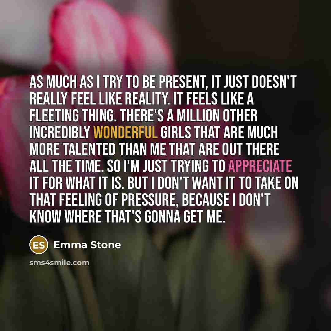“As much as I try to be present, it just doesn't really feel like reality. It feels like a fleeting thing. There's a million other incredibly wonderful girls that are much more talented than me that are out there all the time. So I'm just trying to appreciate it for what it is. But I don't want it…” quote by Emma Stone
