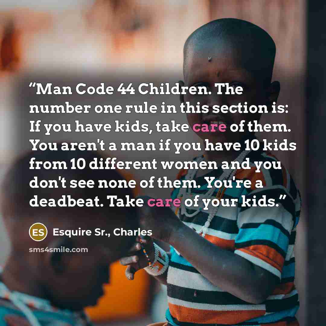 “Man Code 44 Children. The number one rule in this section is: If you have kids, take care of them. You aren't a man if you have 10 kids from 10 different women and you don't see none of them. You're a deadbeat. Take care of your kids.” quote by Esquire Sr., Charles
