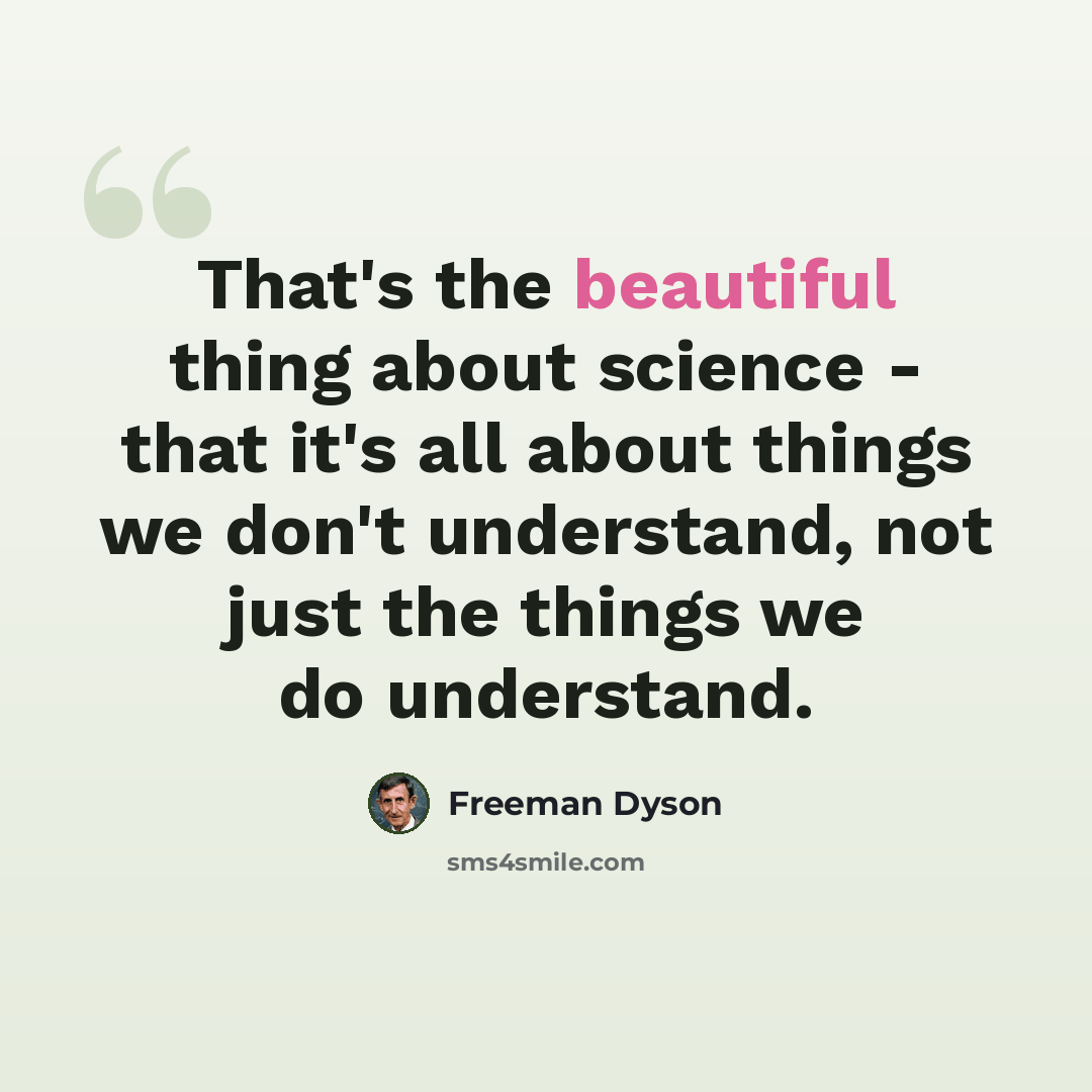 “That's the beautiful thing about science - that it's all about things we don't understand, not just the things we do understand.” quote by Freeman Dyson