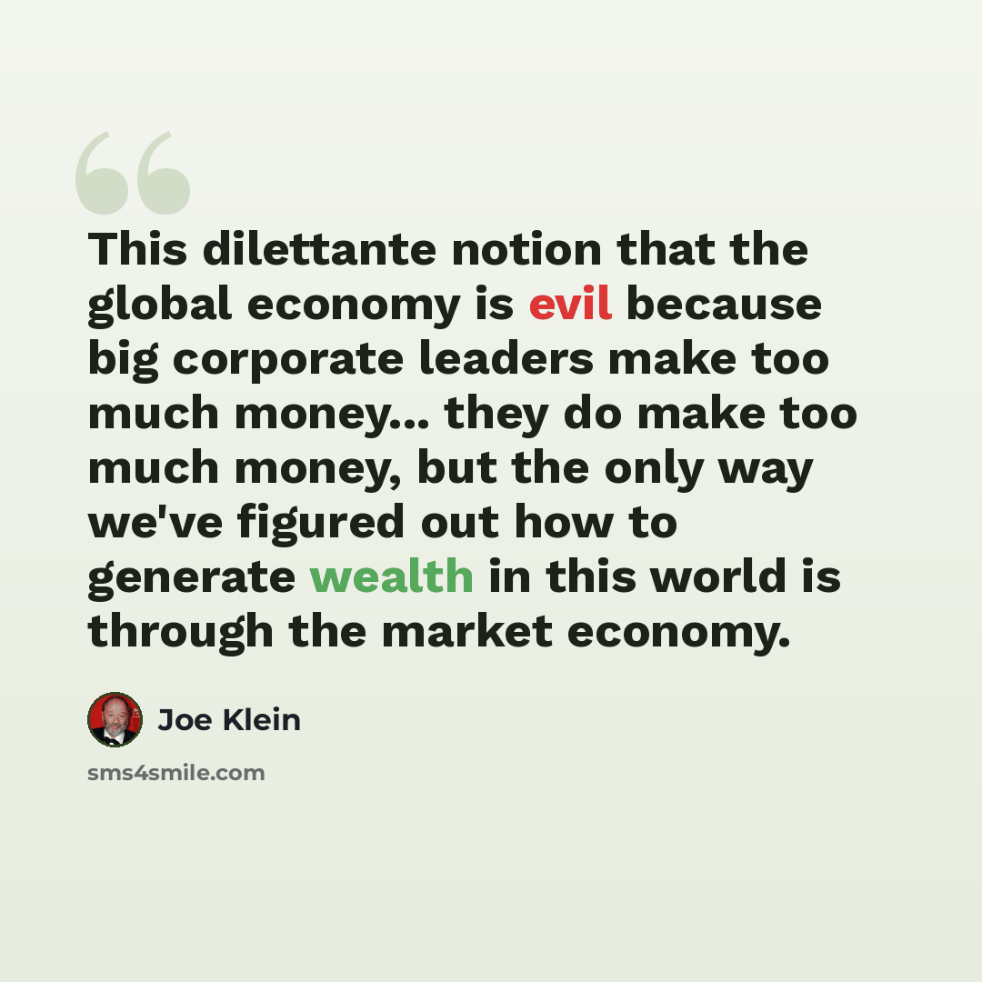 “This dilettante notion that the global economy is evil because big corporate leaders make too much money... they do make too much money, but the only way we've figured out how to generate wealth in this world is through the market economy.” quote by Joe Klein