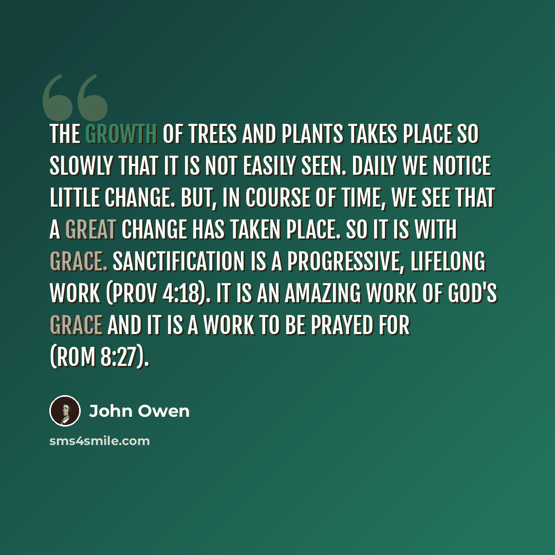 “The growth of trees and plants takes place so slowly that it is not easily seen. Daily we notice little change. But, in course of time, we see that a great change has taken place. So it is with grace. Sanctification is a progressive, lifelong work (Prov 4:18). It is an amazing work of God's grace…” quote by John Owen