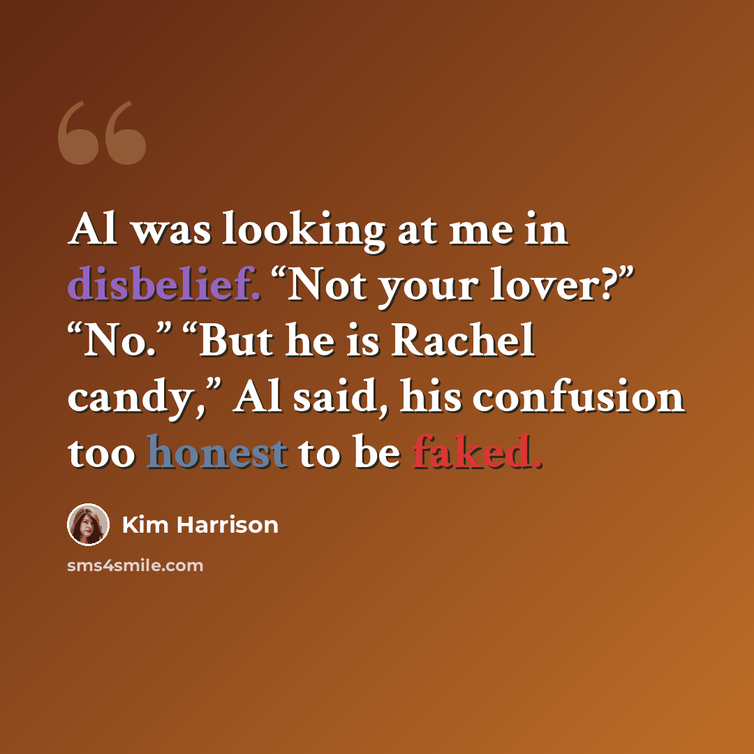 “Al was looking at me in disbelief. “Not your lover?” “No.” “But he is Rachel candy,” Al said, his confusion too honest to be faked.” quote by Kim Harrison