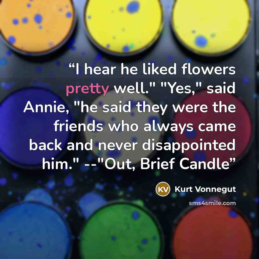 “I hear he liked flowers pretty well." "Yes," said Annie, "he said they were the friends who always came back and never disappointed him." --"Out, Brief Candle” quote by Kurt Vonnegut