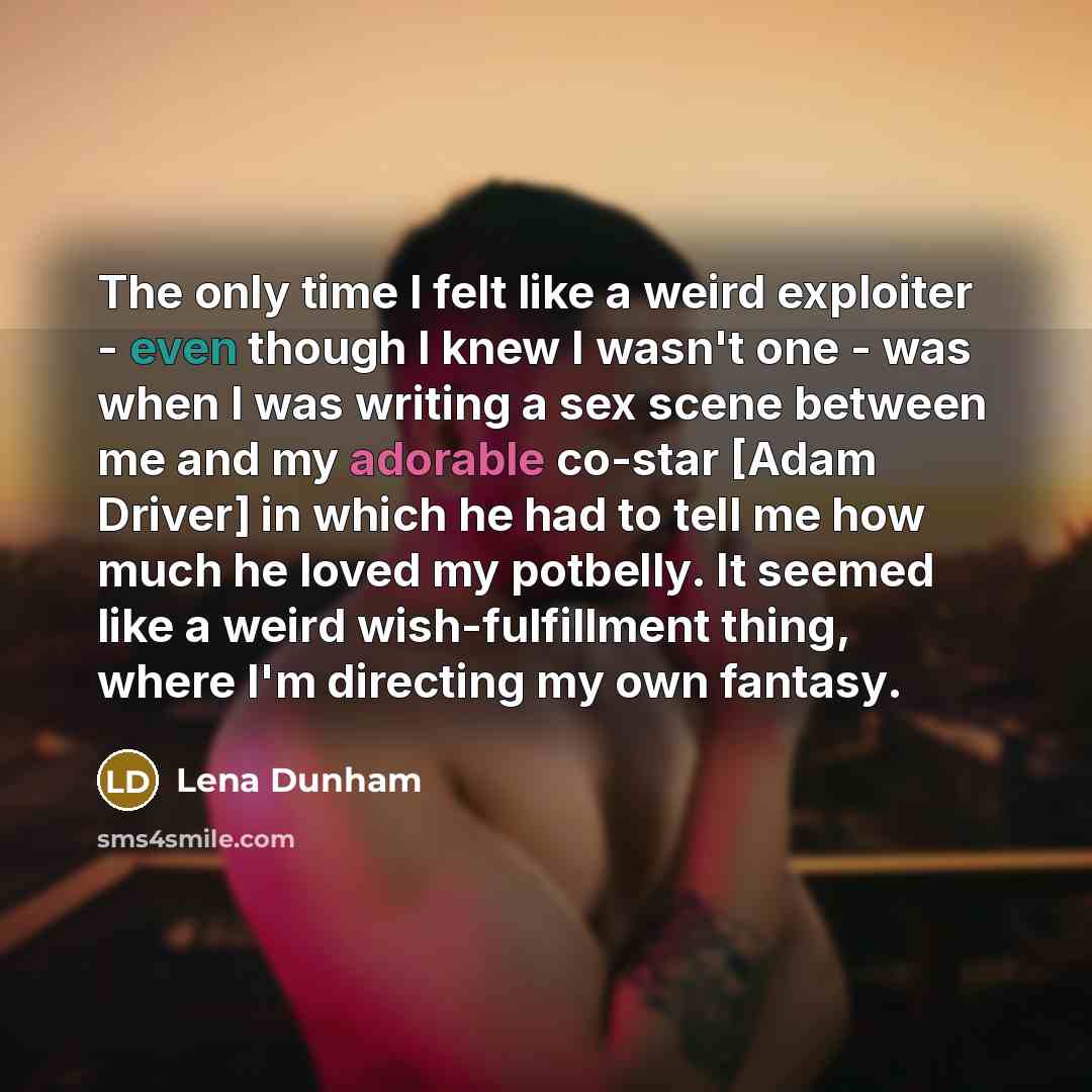 “The only time I felt like a weird exploiter - even though I knew I wasn't one - was when I was writing a sex scene between me and my adorable co-star [Adam Driver] in which he had to tell me how much he loved my potbelly. It seemed like a weird wish-fulfillment thing, where I'm directing my own…” quote by Lena Dunham