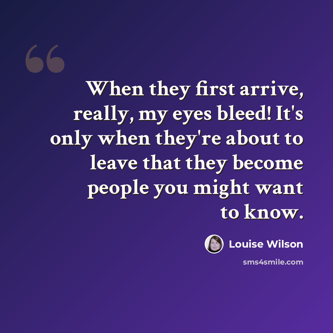 “When they first arrive, really, my eyes bleed! It's only when they're about to leave that they become people you might want to know.” quote by Louise Wilson