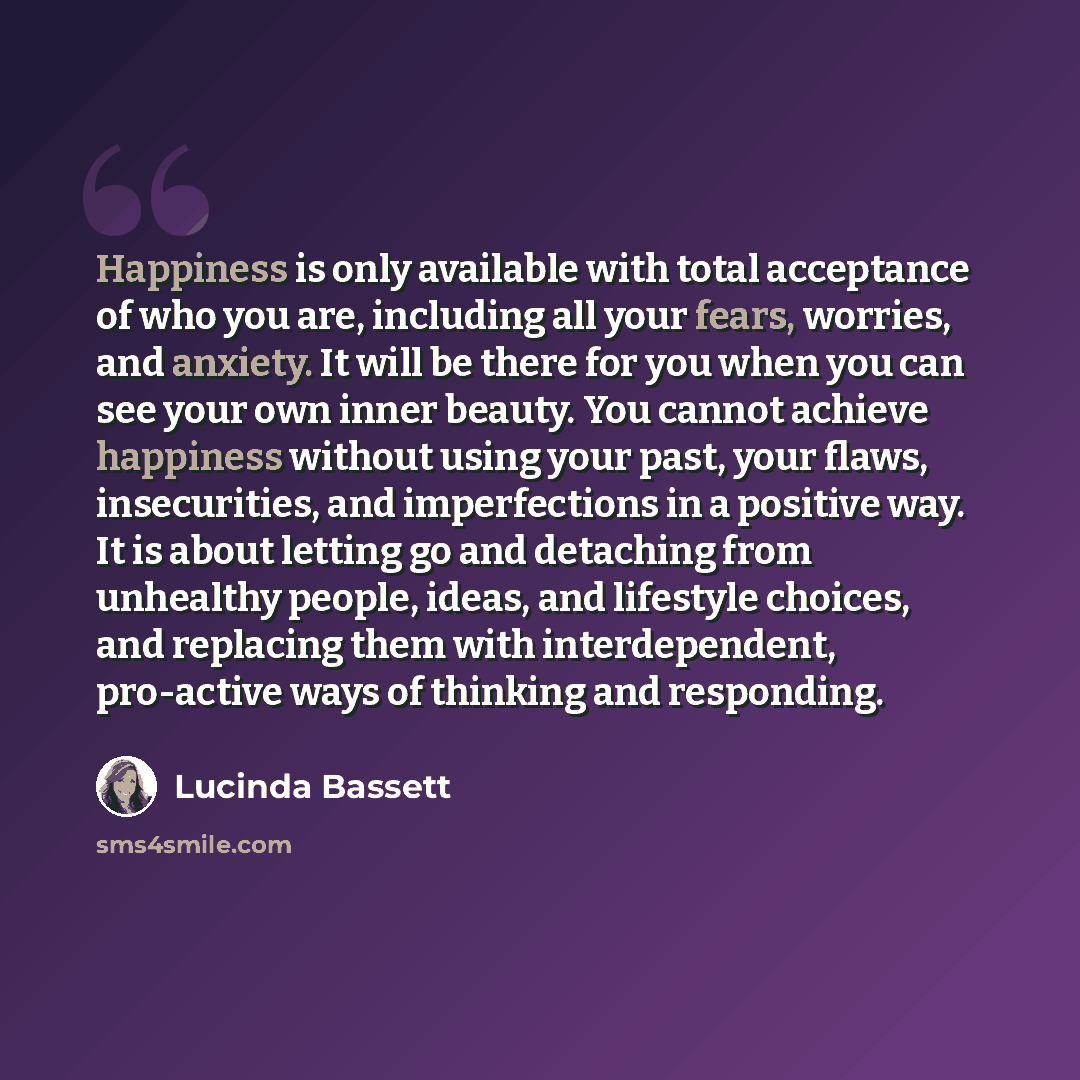“Happiness is only available with total acceptance of who you are, including all your fears, worries, and anxiety. It will be there for you when you can see your own inner beauty. You cannot achieve happiness without using your past, your flaws, insecurities, and imperfections in a positive way. It…” quote by Lucinda Bassett