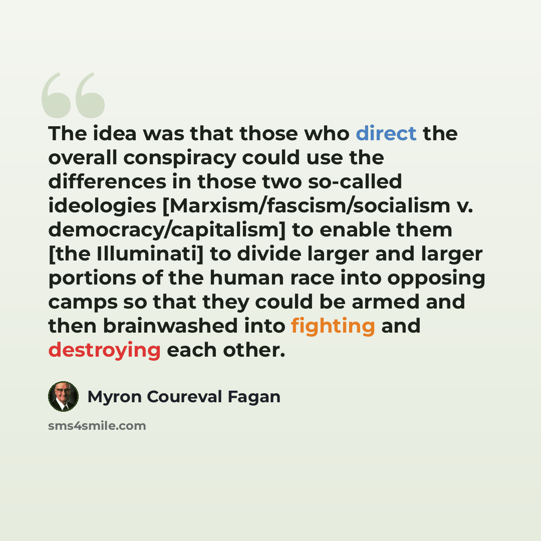 “The idea was that those who direct the overall conspiracy could use the differences in those two so-called ideologies [Marxism/fascism/socialism v. democracy/capitalism] to enable them [the Illuminati] to divide larger and larger portions of the human race into opposing camps so that they could be…” quote by Myron Coureval Fagan