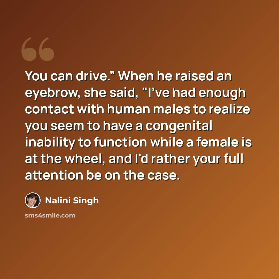 “You can drive.” When he raised an eyebrow, she said, "I've had enough contact with human males to realize you seem to have a congenital inability to function while a female is at the wheel, and I'd rather your full attention be on the case.” quote by Nalini Singh