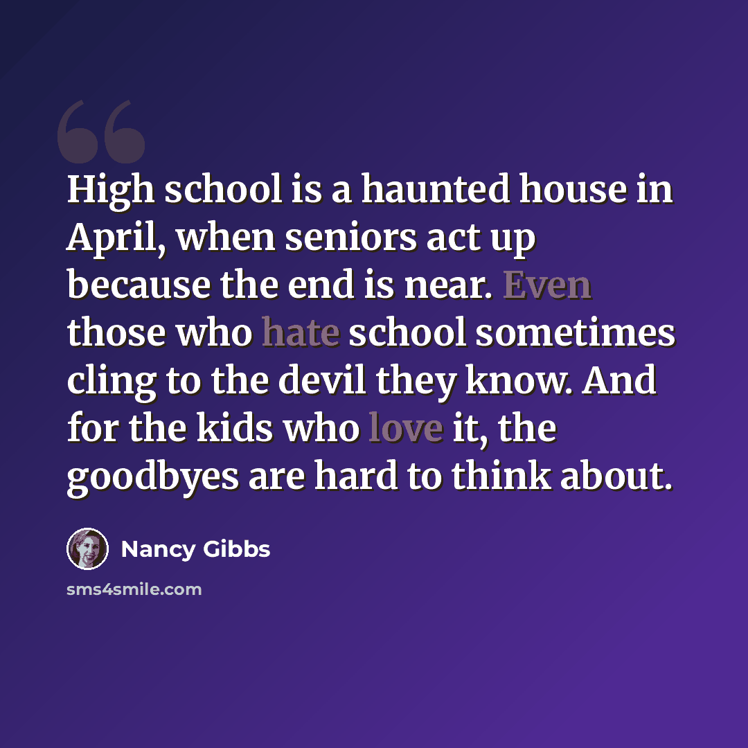 “High school is a haunted house in April, when seniors act up because the end is near. Even those who hate school sometimes cling to the devil they know. And for the kids who love it, the goodbyes are hard to think about.” quote by Nancy Gibbs