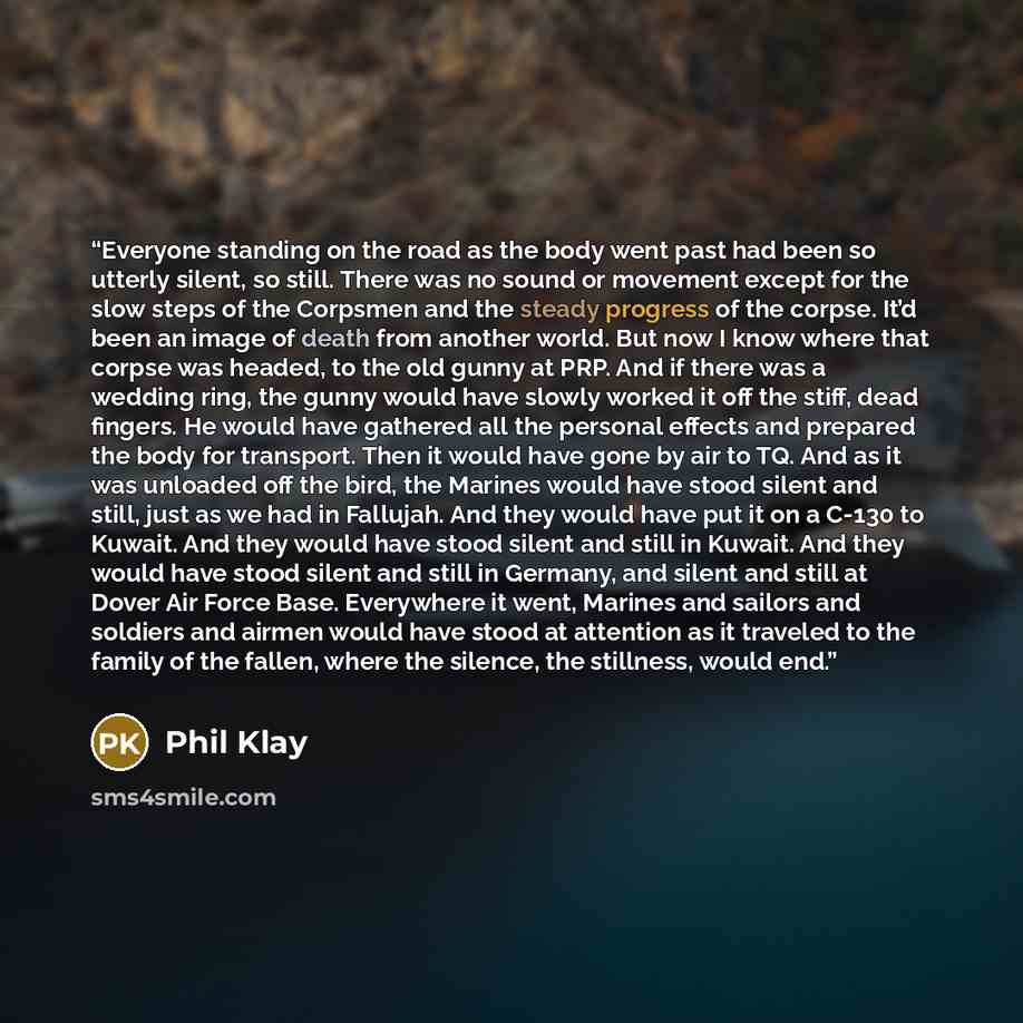 “Everyone standing on the road as the body went past had been so utterly silent, so still. There was no sound or movement except for the slow steps of the Corpsmen and the steady progress of the corpse. It’d been an image of death from another world. But now I know where that corpse was headed, to…” quote by Phil Klay