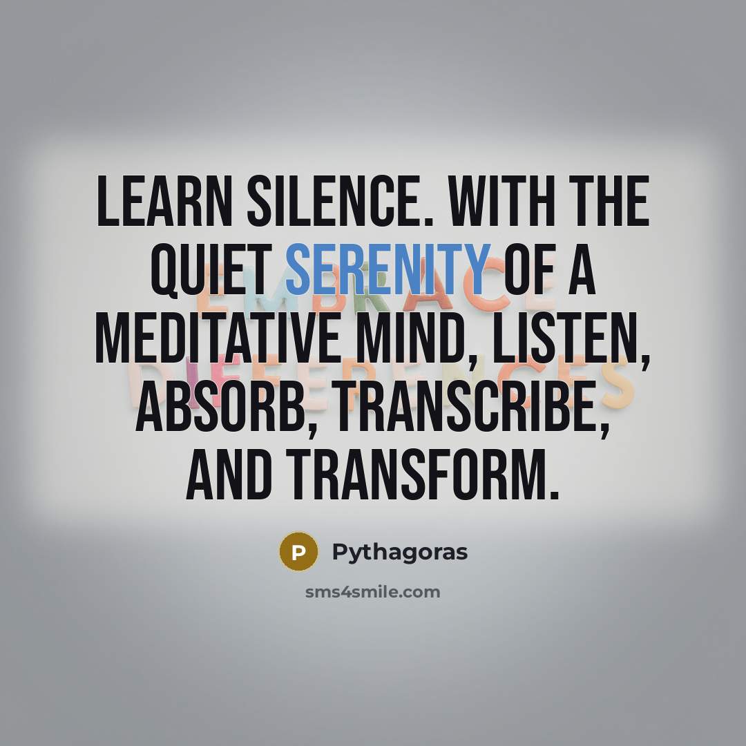 “Learn silence. With the quiet serenity of a meditative mind, listen, absorb, transcribe, and transform.” quote by Pythagoras