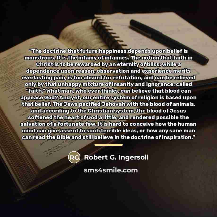 “The doctrine that future happiness depends upon belief is monstrous. It is the infamy of infamies. The notion that faith in Christ is to be rewarded by an eternity of bliss, while a dependence upon reason, observation and experience merits everlasting pain, is too absurd for refutation, and can be…” quote by Robert G. Ingersoll