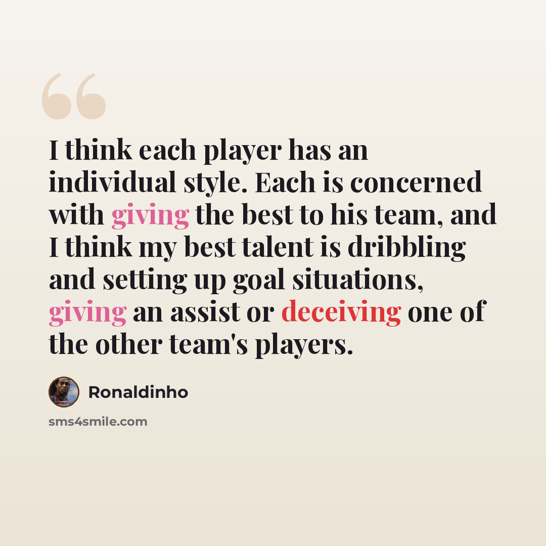“I think each player has an individual style. Each is concerned with giving the best to his team, and I think my best talent is dribbling and setting up goal situations, giving an assist or deceiving one of the other team's players.” quote by Ronaldinho