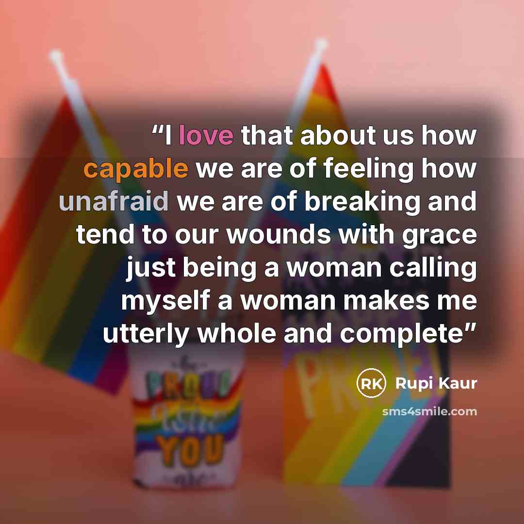 “I love that about us how capable we are of feeling how unafraid we are of breaking and tend to our wounds with grace just being a woman calling myself a woman makes me utterly whole and complete” quote by Rupi Kaur