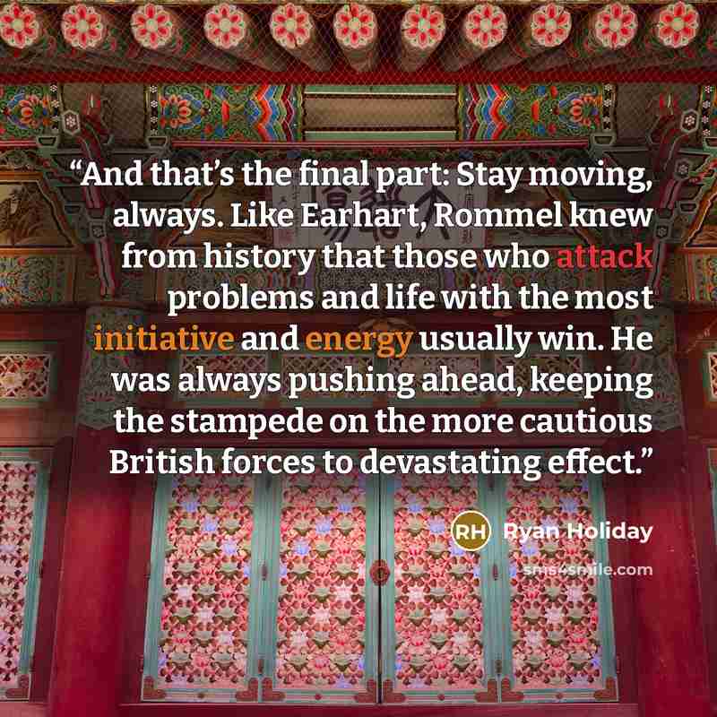 “And that’s the final part: Stay moving, always. Like Earhart, Rommel knew from history that those who attack problems and life with the most initiative and energy usually win. He was always pushing ahead, keeping the stampede on the more cautious British forces to devastating effect.” quote by Ryan Holiday