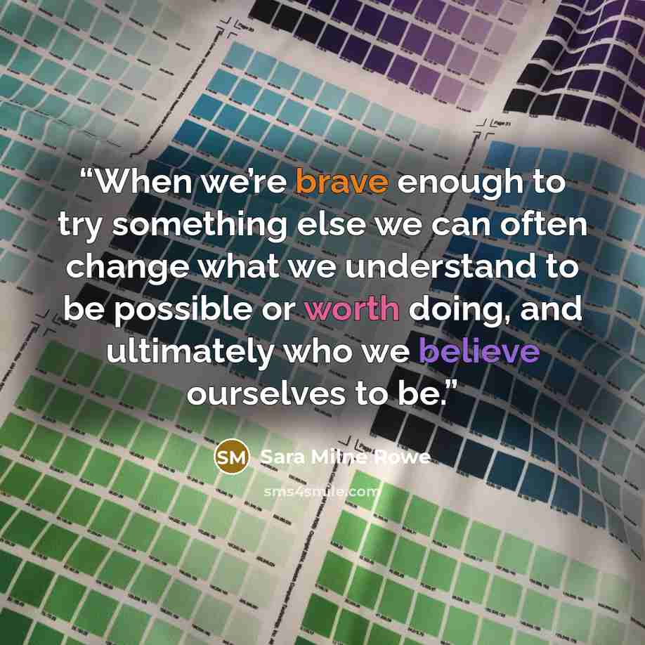 “When we’re brave enough to try something else we can often change what we understand to be possible or worth doing, and ultimately who we believe ourselves to be.” quote by Sara Milne Rowe