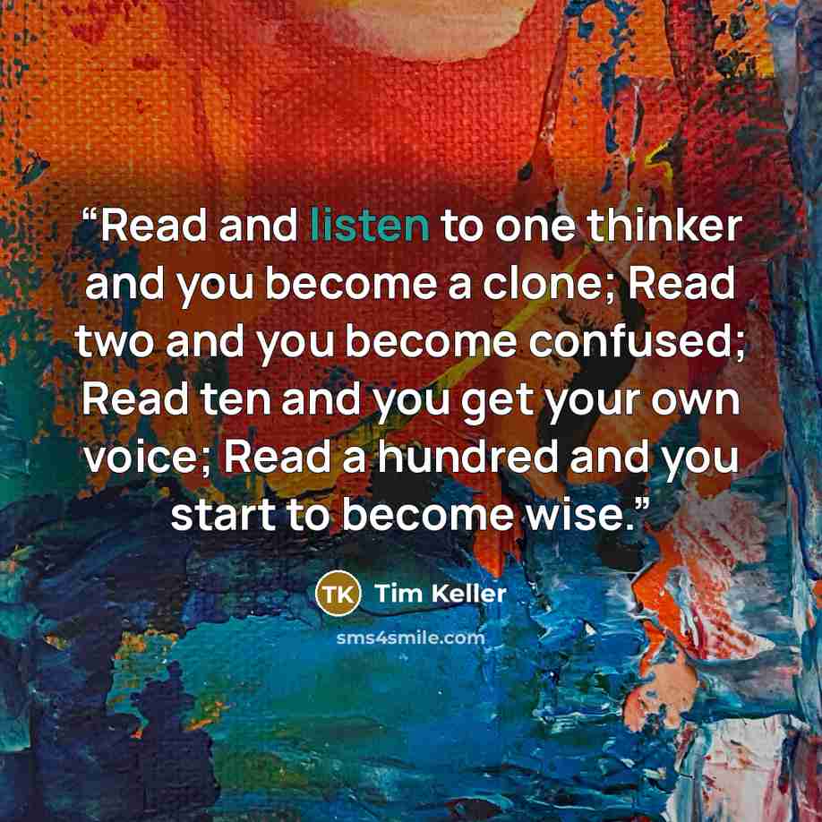 “Read and listen to one thinker and you become a clone; Read two and you become confused; Read ten and you get your own voice; Read a hundred and you start to become wise.” quote by Tim Keller