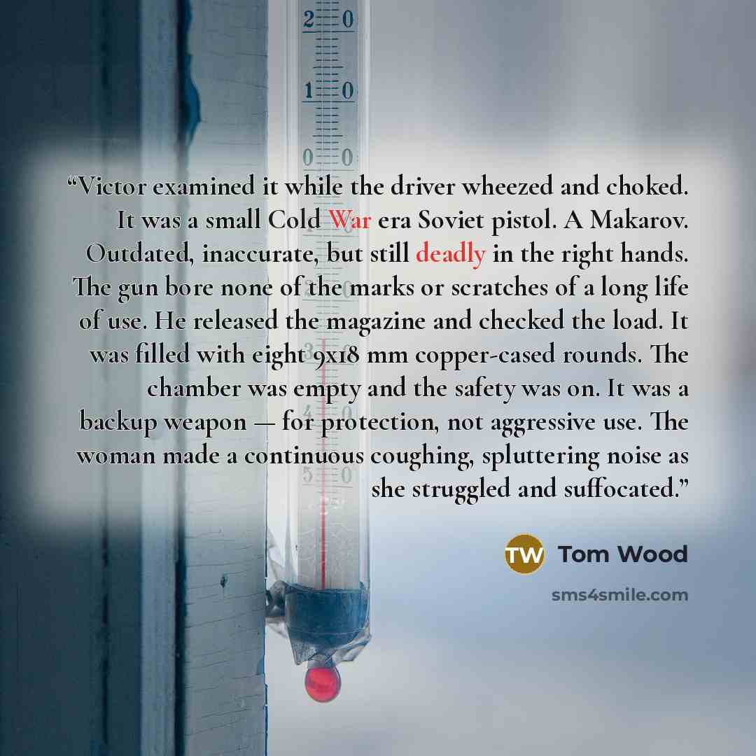 “Victor examined it while the driver wheezed and choked. It was a small Cold War era Soviet pistol. A Makarov. Outdated, inaccurate, but still deadly in the right hands. The gun bore none of the marks or scratches of a long life of use. He released the magazine and checked the load. It was filled…” quote by Tom Wood