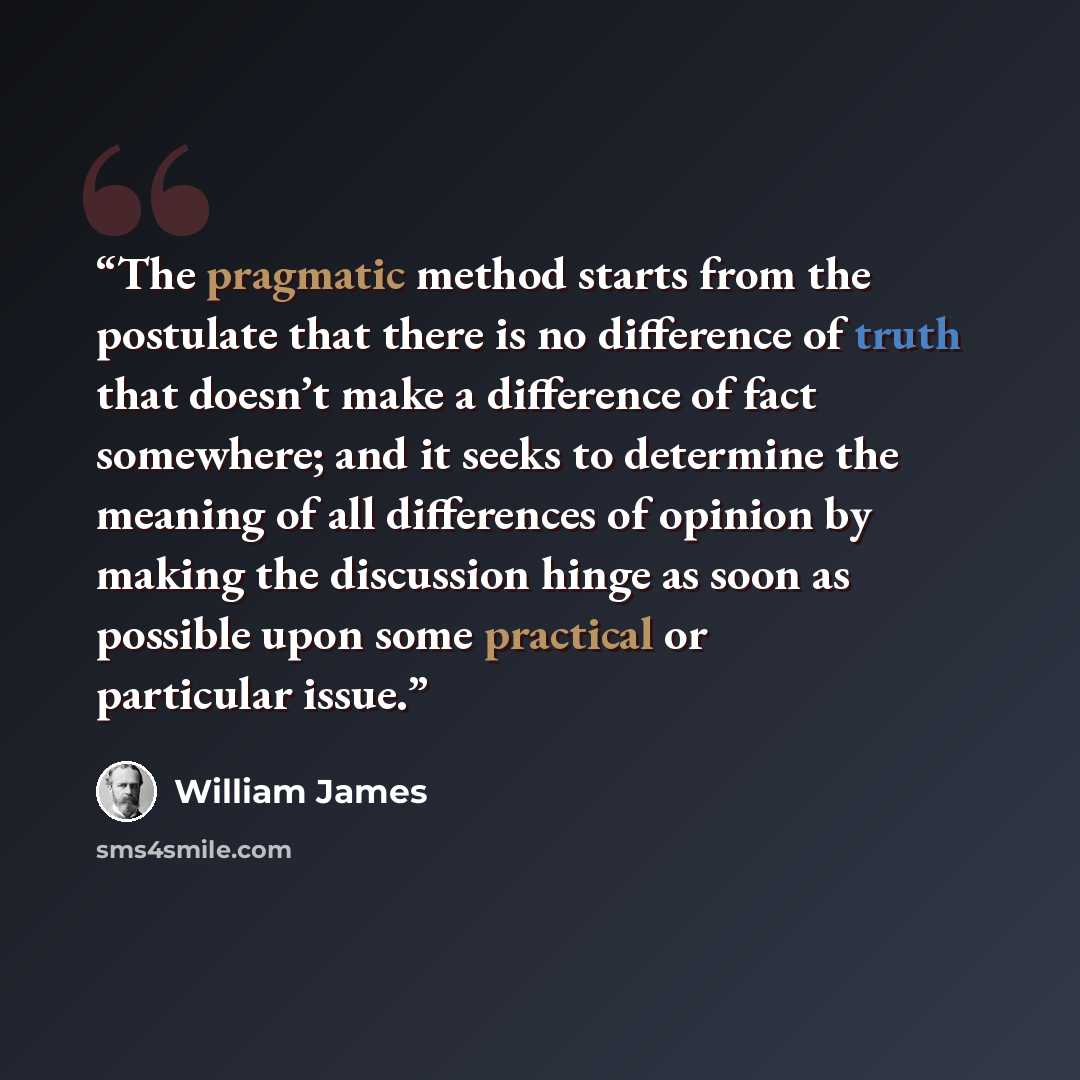 “The pragmatic method starts from the postulate that there is no difference of truth that doesn’t make a difference of fact somewhere; and it seeks to determine the meaning of all differences of opinion by making the discussion hinge as soon as possible upon some practical or particular issue.” quote by William James