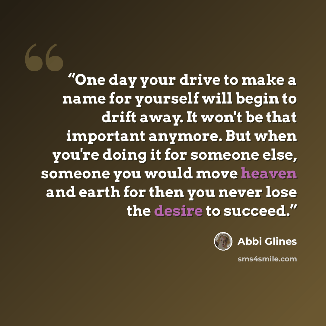 “One day your drive to make a name for yourself will begin to drift away. It won't be that important anymore. But when you're doing it for someone else, someone you would move heaven and earth for then you never lose the desire to succeed.” quote by Abbi Glines