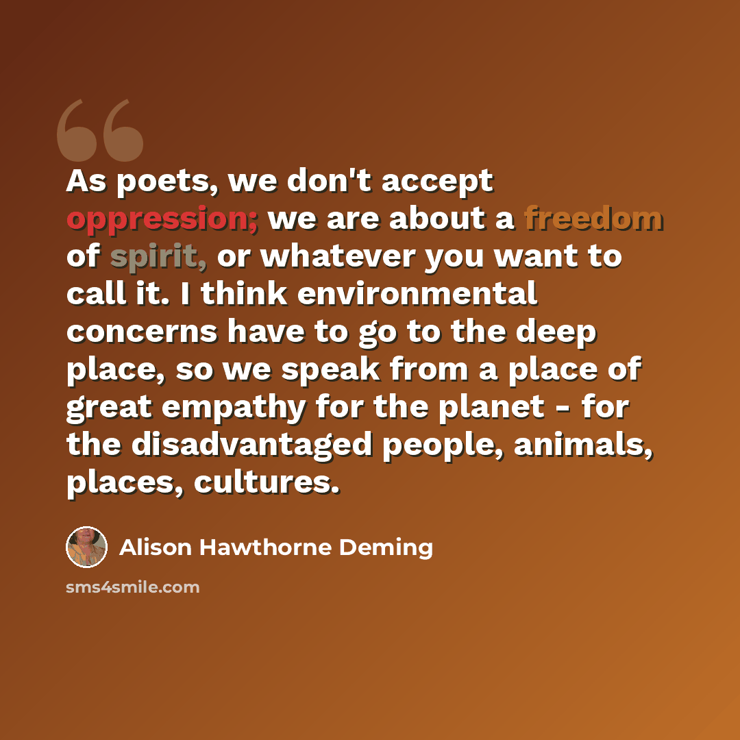 “As poets, we don't accept oppression; we are about a freedom of spirit, or whatever you want to call it. I think environmental concerns have to go to the deep place, so we speak from a place of great empathy for the planet - for the disadvantaged people, animals, places, cultures.” quote by Alison Hawthorne Deming
