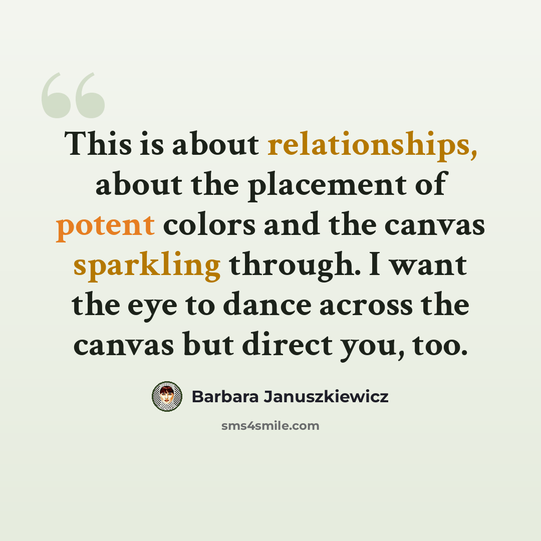 “This is about relationships, about the placement of potent colors and the canvas sparkling through. I want the eye to dance across the canvas but direct you, too.” quote by Barbara Januszkiewicz