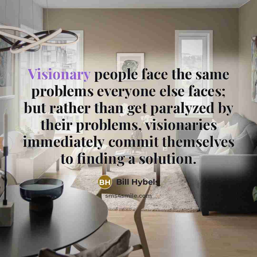 “Visionary people face the same problems everyone else faces; but rather than get paralyzed by their problems, visionaries immediately commit themselves to finding a solution.” quote by Bill Hybels