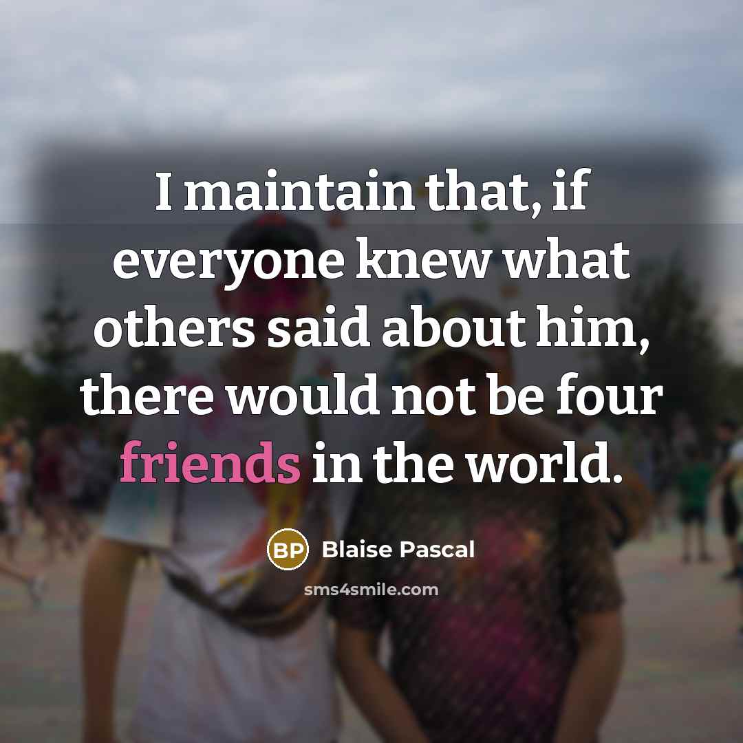 “I maintain that, if everyone knew what others said about him, there would not be four friends in the world.” quote by Blaise Pascal