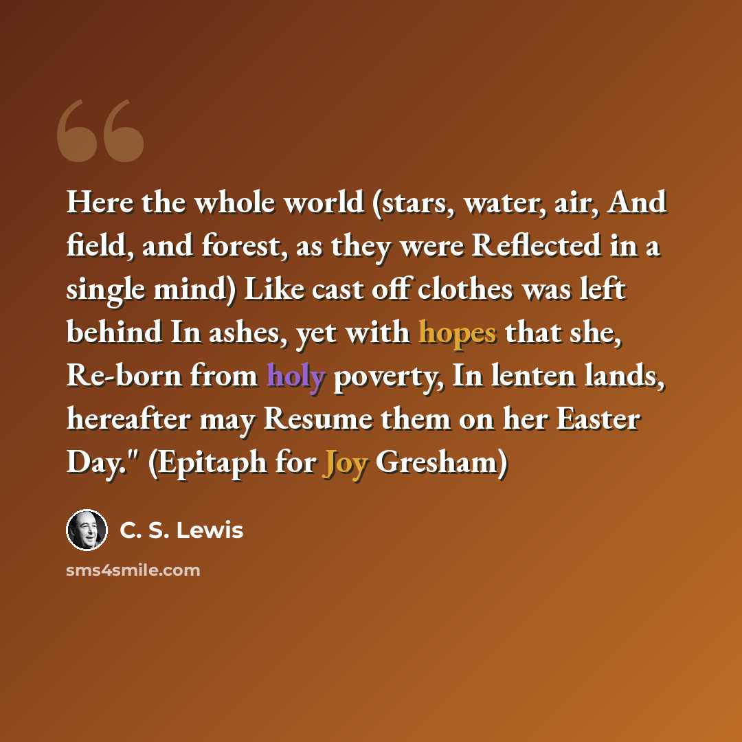 “Here the whole world (stars, water, air, And field, and forest, as they were Reflected in a single mind) Like cast off clothes was left behind In ashes, yet with hopes that she, Re-born from holy poverty, In lenten lands, hereafter may Resume them on her Easter Day." (Epitaph for Joy Gresham)” quote by C. S. Lewis