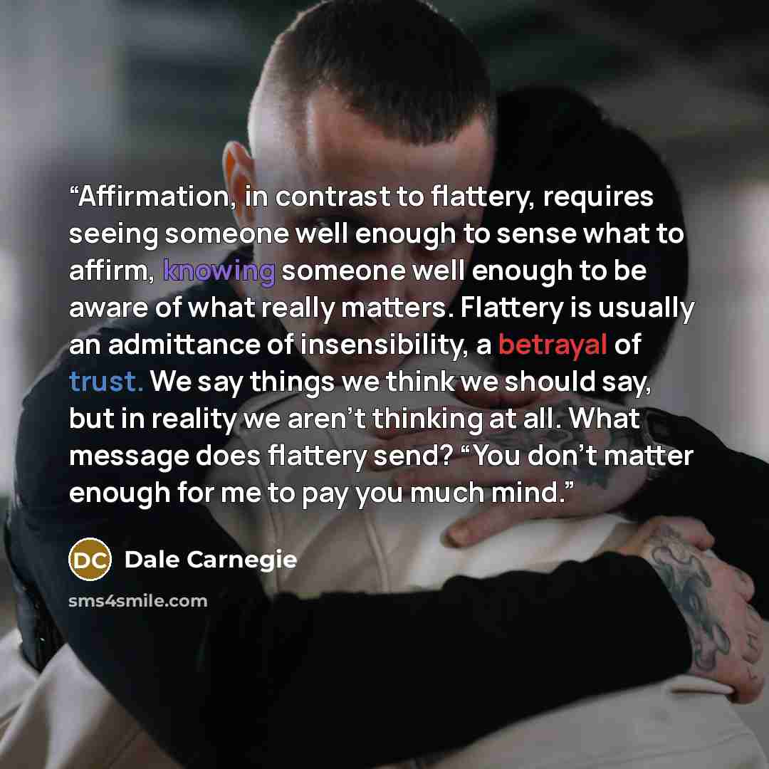 “Affirmation, in contrast to flattery, requires seeing someone well enough to sense what to affirm, knowing someone well enough to be aware of what really matters. Flattery is usually an admittance of insensibility, a betrayal of trust. We say things we think we should say, but in reality we aren’t…” quote by Dale Carnegie