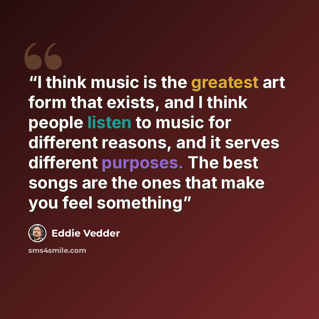 “I think music is the greatest art form that exists, and I think people listen to music for different reasons, and it serves different purposes. The best songs are the ones that make you feel something” quote by Eddie Vedder