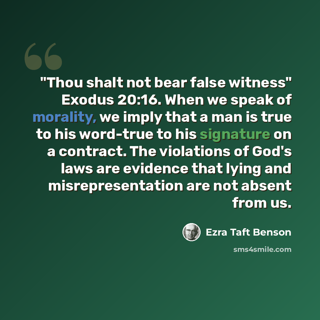 “"Thou shalt not bear false witness" Exodus 20:16. When we speak of morality, we imply that a man is true to his word-true to his signature on a contract. The violations of God's laws are evidence that lying and misrepresentation are not absent from us.” quote by Ezra Taft Benson