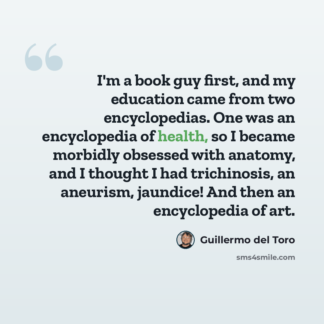 “I'm a book guy first, and my education came from two encyclopedias. One was an encyclopedia of health, so I became morbidly obsessed with anatomy, and I thought I had trichinosis, an aneurism, jaundice! And then an encyclopedia of art.” quote by Guillermo del Toro