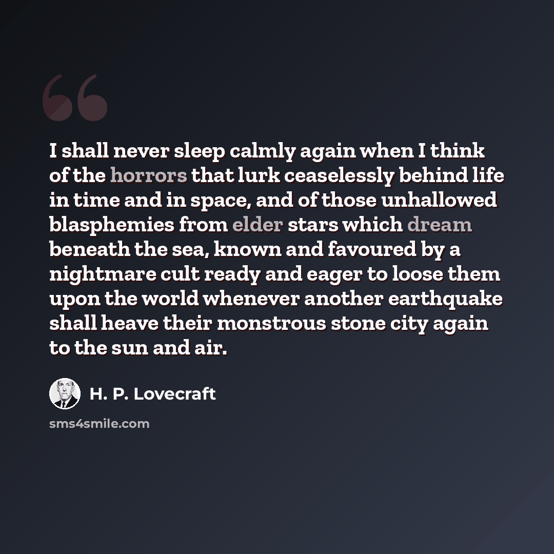 “I shall never sleep calmly again when I think of the horrors that lurk ceaselessly behind life in time and in space, and of those unhallowed blasphemies from elder stars which dream beneath the sea, known and favoured by a nightmare cult ready and eager to loose them upon the world whenever…” quote by H. P. Lovecraft