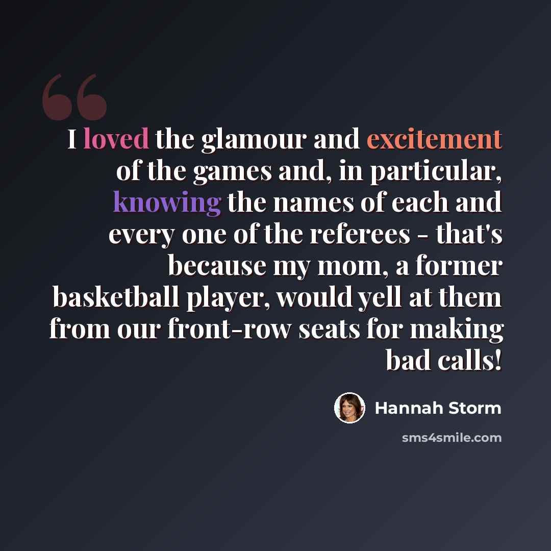 “I loved the glamour and excitement of the games and, in particular, knowing the names of each and every one of the referees - that's because my mom, a former basketball player, would yell at them from our front-row seats for making bad calls!” quote by Hannah Storm