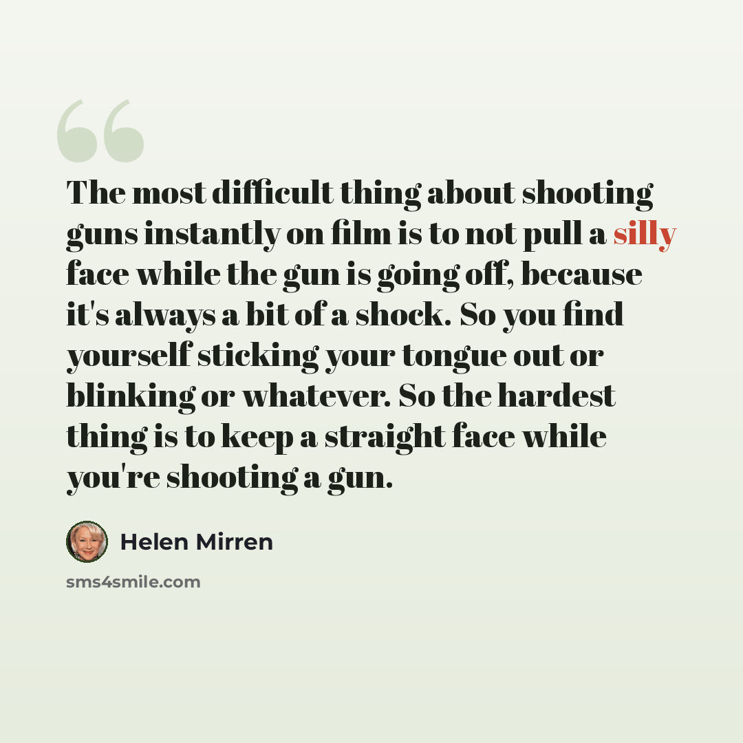 “The most difficult thing about shooting guns instantly on film is to not pull a silly face while the gun is going off, because it's always a bit of a shock. So you find yourself sticking your tongue out or blinking or whatever. So the hardest thing is to keep a straight face while you're shooting…” quote by Helen Mirren