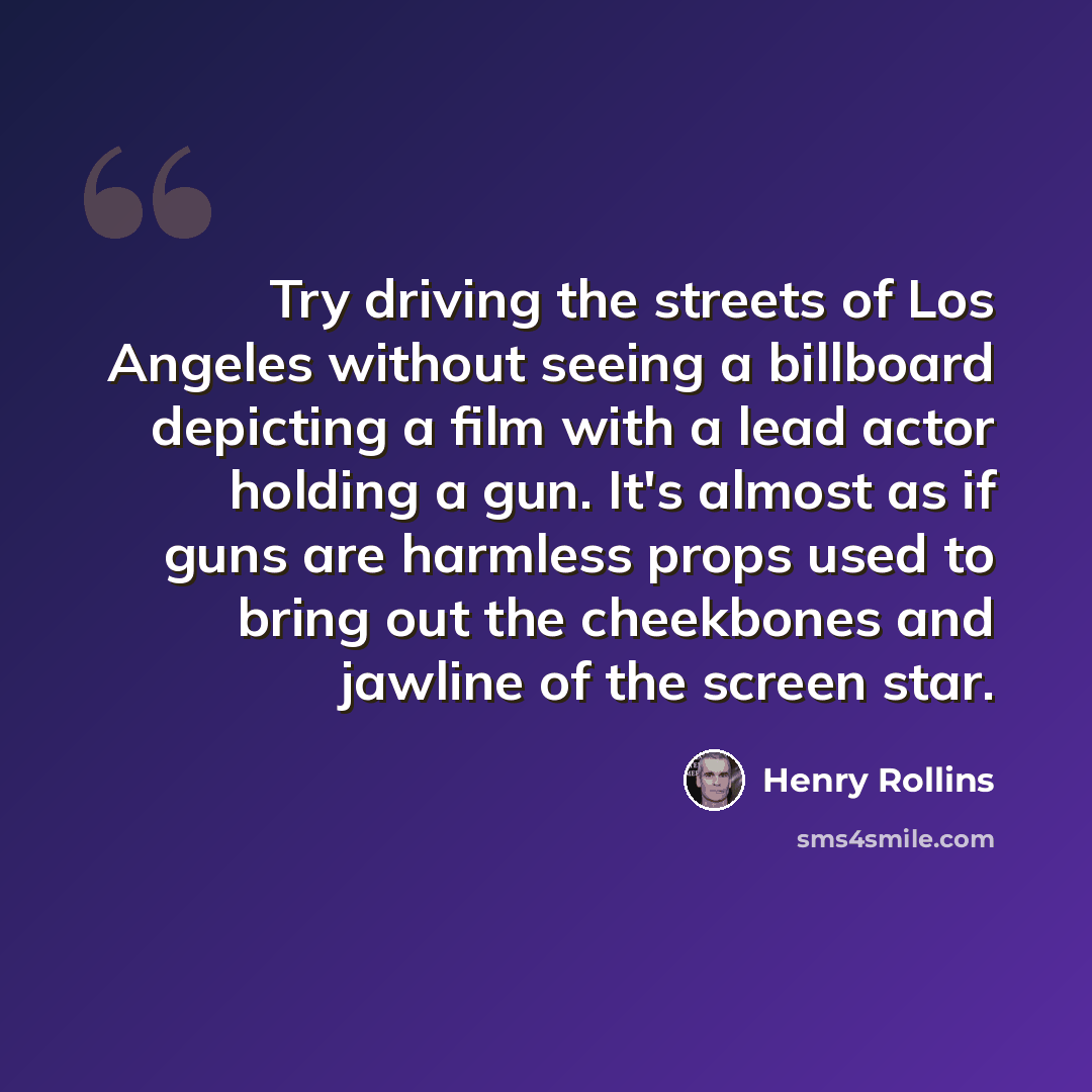“Try driving the streets of Los Angeles without seeing a billboard depicting a film with a lead actor holding a gun. It's almost as if guns are harmless props used to bring out the cheekbones and jawline of the screen star.” quote by Henry Rollins